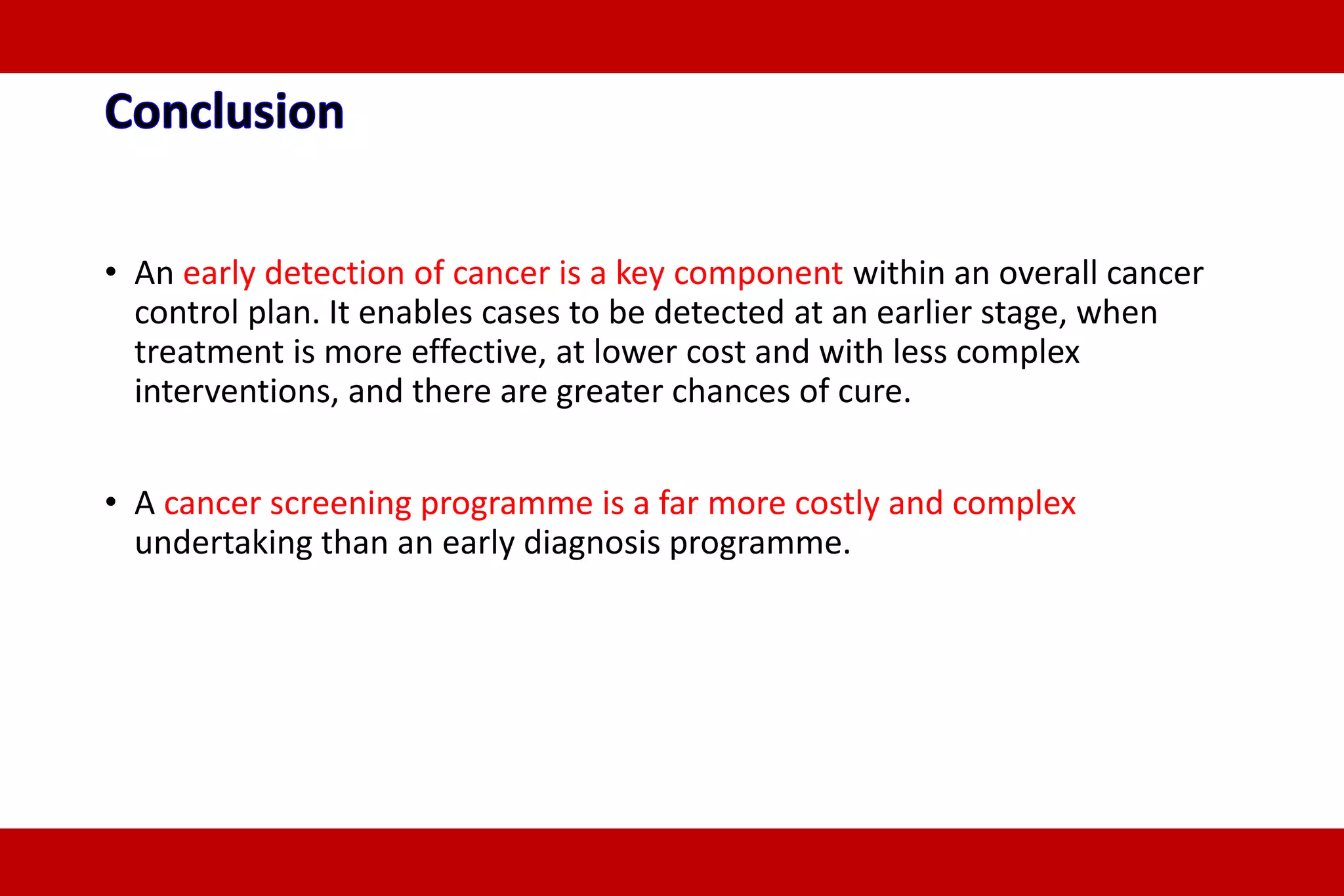 • An early detection of cancer is a key component within an overall cancer
control plan. It enables cases to be detected at an earlier stage, when
treatment is more effective, at lower cost and with less complex
interventions, and there are greater chances of cure.
• A cancer screening programme is a far more costly and complex
undertaking than an early diagnosis programme.
 