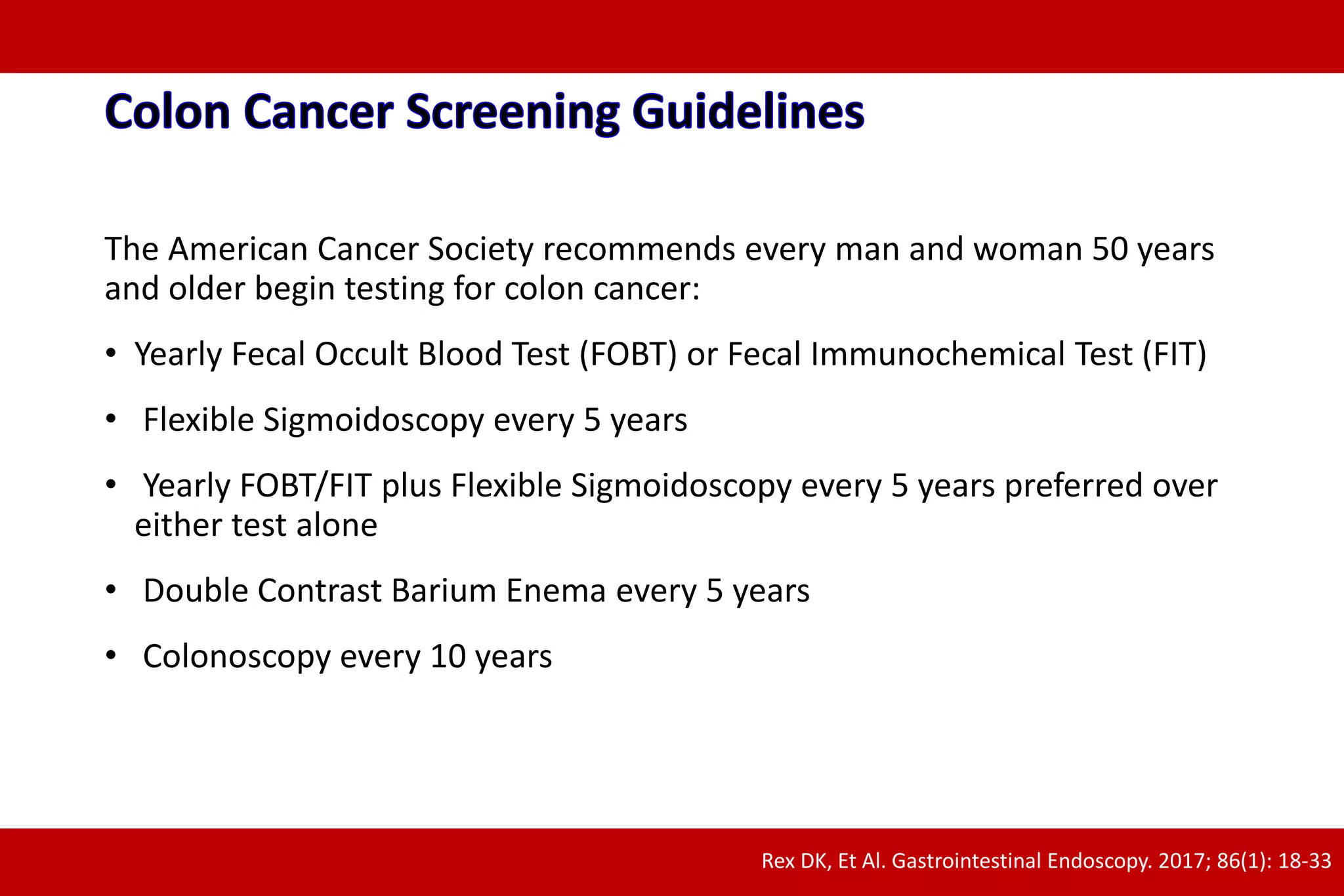 The American Cancer Society recommends every man and woman 50 years
and older begin testing for colon cancer:
• Yearly Fecal Occult Blood Test (FOBT) or Fecal Immunochemical Test (FIT)
• Flexible Sigmoidoscopy every 5 years
• Yearly FOBT/FIT plus Flexible Sigmoidoscopy every 5 years preferred over
either test alone
• Double Contrast Barium Enema every 5 years
• Colonoscopy every 10 years
Rex DK, Et Al. Gastrointestinal Endoscopy. 2017; 86(1): 18-33
 