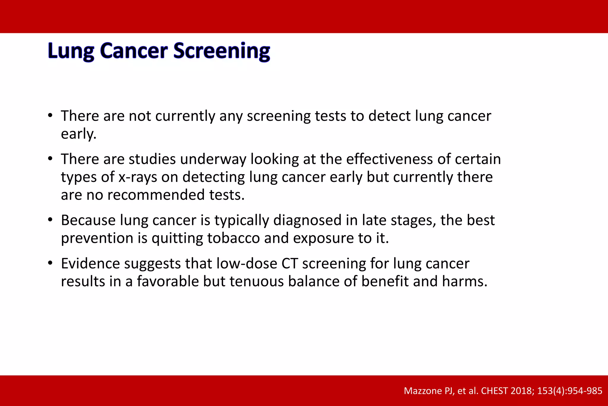 • There are not currently any screening tests to detect lung cancer
early.
• There are studies underway looking at the effectiveness of certain
types of x-rays on detecting lung cancer early but currently there
are no recommended tests.
• Because lung cancer is typically diagnosed in late stages, the best
prevention is quitting tobacco and exposure to it.
• Evidence suggests that low-dose CT screening for lung cancer
results in a favorable but tenuous balance of benefit and harms.
Mazzone PJ, et al. CHEST 2018; 153(4):954-985
 