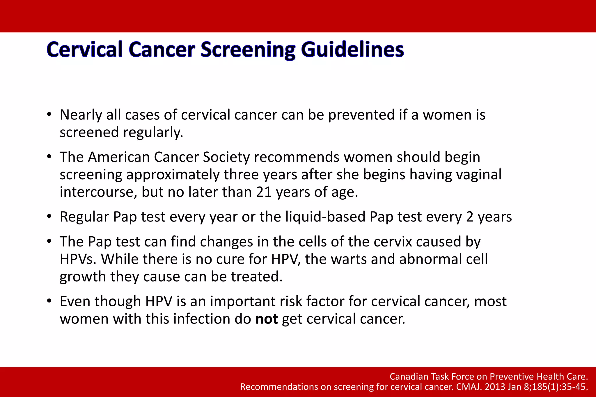 • Nearly all cases of cervical cancer can be prevented if a women is
screened regularly.
• The American Cancer Society recommends women should begin
screening approximately three years after she begins having vaginal
intercourse, but no later than 21 years of age.
• Regular Pap test every year or the liquid-based Pap test every 2 years
• The Pap test can find changes in the cells of the cervix caused by
HPVs. While there is no cure for HPV, the warts and abnormal cell
growth they cause can be treated.
• Even though HPV is an important risk factor for cervical cancer, most
women with this infection do not get cervical cancer.
Canadian Task Force on Preventive Health Care.
Recommendations on screening for cervical cancer. CMAJ. 2013 Jan 8;185(1):35-45.
 
