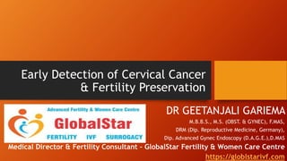 Early Detection of Cervical Cancer
& Fertility Preservation
DR GEETANJALI GARIEMA
M.B.B.S., M.S. (OBST. & GYNEC), F.MAS,
DRM (Dip. Reproductive Medicine, Germany),
Dip. Advanced Gynec Endoscopy (D.A.G.E.),D.MAS
Medical Director & Fertility Consultant – GlobalStar Fertility & Women Care Centre
https://globlstarivf.com
 