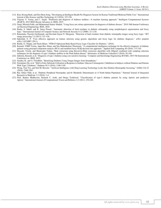 Early Diabetes Detection using Machine Learning: A Review
(IJIRST/ Volume 3 / Issue 10/ 011)
All rights reserved by www.ijirst.org 62
[13] Kim, Kwang Baek, and Doo Heon Song. "Developing an Intelligent Health Pre-Diagnosis System for Korean Traditional Medicine Public User." International
Journal of Bio-Science and Bio-Technology 8.2 (2016): 227-236.
[14] Vijayan, V. Veena, and C. Anjali. "Prediction and diagnosis of diabetes mellitus—A machine learning approach." Intelligent Computational Systems
(RAICS), 2015 IEEE Recent Advances in. IEEE, 2015.
[15] Ganji, Mostafa Fathi, and Mohammad Saniee Abadeh. "Using fuzzy ant colony optimization for diagnosis of diabetes disease." 2010 18th Iranian Conference
on Electrical Engineering. IEEE, 2010.
[16] Basha, S. Saheb, and K. Satya Prasad. "Automatic detection of hard exudates in diabetic retinopathy using morphological segmentation and fuzzy
logic." International Journal of Computer Science and Network Security 8.12 (2008): 211-218.
[17] Ranamuka, Nayomi Geethanjali, and Ravinda Gayan N. Meegama. "Detection of hard exudates from diabetic retinopathy images using fuzzy logic." IET
image processing 7.2 (2013): 121-130.
[18] Ephzibah, E. P. "Cost effective approach on feature selection using genetic algorithms and fuzzy logic for diabetes diagnosis." arXiv preprint
arXiv:1103.0087 (2011).
[19] Reddy, G. Thippa, and Neelu Khare. "FFBAT-Optimized Rule Based Fuzzy Logic Classifier for Diabetes." (2016).
[20] Kamadi, VSRP Varma, Appa Rao Allam, and Sita Mahalakshmi Thummala. "A computational intelligence technique for the effective diagnosis of diabetic
patients using principal component analysis (PCA) and modified fuzzy SLIQ decision tree approach." Applied Soft Computing 49 (2016): 137-145.
[21] Hayashi, Yoichi, and Shonosuke Yukita. "Rule extraction using Recursive-Rule extraction algorithm with J48graft combined with sampling selection
techniques for the diagnosis of type 2 diabetes mellitus in the Pima Indian dataset." Informatics in Medicine Unlocked 2 (2016): 92-104.
[22] Zahirnia, Kiarash, et al. "Diagnosis of type 2 diabetes using cost-sensitive learning." Computer and Knowledge Engineering (ICCKE), 2015 5th International
Conference on. IEEE, 2015.
[23] Saratha, B., and A. Vinodhini. "Identifying Diabetes Using Tongue Images from Smartphone."
[24] Ferrannini, Ele, et al. "Shift to Fatty Substrate Utilization in Response to Sodium–Glucose Cotransporter 2 Inhibition in Subjects without Diabetes and Patients
With Type 2 Diabetes." Diabetes 65.5 (2016): 1190-1195.
[25] Wong, Tien Yin, and Neil M. Bressler. "Artificial Intelligence with Deep Learning Technology Looks Into Diabetic Retinopathy Screening." JAMA 316.22
(2016): 2366-2367.
[26] Rai, Onkar Nath, et al. "Diabetic Peripheral Neuropathy and Its Metabolic Determinants in A North Indian Population." National Journal of Integrated
Research in Medicine 7.2 (2016): 1-4.
[27] Patil, Bankat Madhavrao, Ramesh C. Joshi, and Durga Toshniwal. "Classification of type-2 diabetic patients by using Apriori and predictive
Apriori." International Journal of Computational Vision and Robotics 2.3 (2011): 254-265.
 