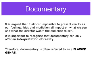 Documentary
It is argued that it almost impossible to present reality as
our feelings, bias and mediation all impact on what we see
and what the director wants the audience to see.
It is important to recognise that documentary can only
offer an interpretation of reality.
Therefore, documentary is often referred to as a FLAWED
GENRE.
 