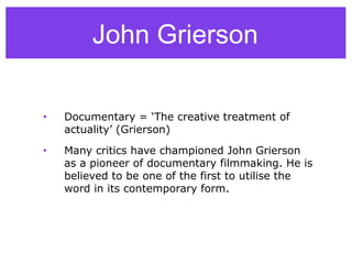 John Grierson
• Documentary = ‘The creative treatment of
actuality’ (Grierson)
• Many critics have championed John Grierson
as a pioneer of documentary filmmaking. He is
believed to be one of the first to utilise the
word in its contemporary form.
 