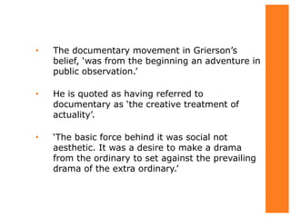 • The documentary movement in Grierson’s
belief, ‘was from the beginning an adventure in
public observation.’
• He is quoted as having referred to
documentary as ‘the creative treatment of
actuality’.
• ‘The basic force behind it was social not
aesthetic. It was a desire to make a drama
from the ordinary to set against the prevailing
drama of the extra ordinary.’
 