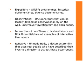 • Expository - Wildlife programmes, historical
documentaries, science documentaries.
• Observational - Documentaries that can be
loosely defined as observational, fly on the
wall, undercover/investigatory and docu-soaps.
• Interactive - Louis Theroux, Michael Moore and
Nick Broomfield are all examples of interactive
filmmakers.
• Reflexive - Unmade Beds, a documentary film
that uses real people who have described their
lives to a director to act out those occurrences.
 
