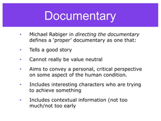 • Michael Rabiger in directing the documentary
defines a ‘proper’ documentary as one that:
• Tells a good story
• Cannot really be value neutral
• Aims to convey a personal, critical perspective
on some aspect of the human condition.
• Includes interesting characters who are trying
to achieve something
• Includes contextual information (not too
much/not too early
Documentary
 
