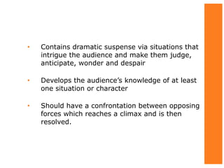 • Contains dramatic suspense via situations that
intrigue the audience and make them judge,
anticipate, wonder and despair
• Develops the audience’s knowledge of at least
one situation or character
• Should have a confrontation between opposing
forces which reaches a climax and is then
resolved.
 