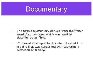Documentary
• The term documentary derived from the french
word documentaire, which was used to
describe travel films.
• The word developed to describe a type of film
making that was concerned with capturing a
reflection of society.
 