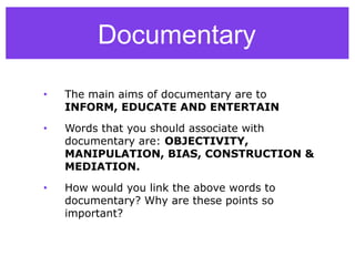 Documentary
• The main aims of documentary are to
INFORM, EDUCATE AND ENTERTAIN
• Words that you should associate with
documentary are: OBJECTIVITY,
MANIPULATION, BIAS, CONSTRUCTION &
MEDIATION.
• How would you link the above words to
documentary? Why are these points so
important?
 