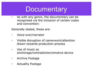 Documentary
• As with any genre, the documentary can be
recognised via the inclusion of certain codes
and convention:
Generally stated, these are:
• Voice-over/narrator
• Visible disruption of camerwork/attention
drawn towards production process
• Use of music as
anchorage/contradiction/emotive device
• Archive Footage
• Actuality Footage
 