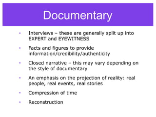 Documentary
• Interviews – these are generally split up into
EXPERT and EYEWITNESS
• Facts and figures to provide
information/credibility/authenticity
• Closed narrative – this may vary depending on
the style of documentary
• An emphasis on the projection of reality: real
people, real events, real stories
• Compression of time
• Reconstruction
 