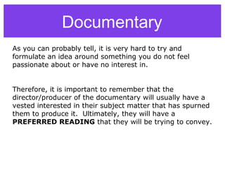Documentary
As you can probably tell, it is very hard to try and
formulate an idea around something you do not feel
passionate about or have no interest in.
Therefore, it is important to remember that the
director/producer of the documentary will usually have a
vested interested in their subject matter that has spurned
them to produce it. Ultimately, they will have a
PREFERRED READING that they will be trying to convey.
 