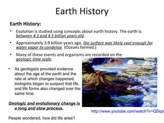 Earth History
Earth History:
• Evolution is studied using concepts about earth history. The earth is
between 4.3 and 4.5 billion years old.
• Approximately 3.9 billion years ago, the surface was likely cool enough for
water vapor to condense. (Oceans formed.)
• Many of these events and organisms are recorded on the
geologic time scale.
• As geologists provided evidence
about the age of the earth and the
rate at which changes happened,
biologists began to suspect that life,
and life forms also changed over the
same time.
Geologic and evolutionary change is
a long and slow process.
People wondered, how did life arise?
http://www.youtube.com/watch?v=QDqsk
 