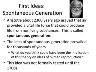 First Ideas:
Spontaneous Generation
• Aristotle about 2300 years ago argued that air
provided a vital life force that could produce
life from nonliving substances. This is called
spontaneous generation.
• The idea of spontaneous generation prevailed
for thousands of years.
– What do you think could have been the implication
of this theory on ideas of human reproduction?
• This idea was not formally tested until the
1700s.
 