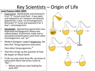 Louis Pasteur (1822-1895)
• Experiment: Boiled broth and enclosed it
in an “S” curved neck flask. It was open
and exposed to air, however not directly.
Exposed for 1 year, no microorganisms;
Removed “S” curve and exposed it for 1
day! = microorganisms
• Conclusion: Spontaneous generation was
disproved and biogenesis theory was
substantiated. (Confirmed, make real or
actuated) Contamination came from other
microorganisms, not “air”.
• Modern biologists support biogenesis, the
idea that “living organisms only come
from other living organisms.”
• That then brings up the question of how
life began on Planet Earth.
• If Life can only come from life, we know at
some point there had to be a start to
“life”…
– Where would you start looking for
early life?
Key Scientists – Origin of Life
 