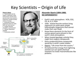 Key Scientists – Origin of Life
Alexander Oparin (1894-1980)
NO EXPERIMENTS!!
• Earth’s early atmosphere: HCN, CO2,
CO, N, H, S, HOH
• 1936 - Stated that the earliest living
organisms on earth were simple
heterotrophs (organisms that cannot
make their own food)
• Knew these elements (in the form of
various gases) were present in the
earth’s early atmosphere.
• When heated (geologic activity) they
might form organic compounds.
• Once condensed these compounds
would be in earth’s water bodies.
• Oparin: “Life arose from the oceans.”
• He believed that energy from lightning
and the sun can spark chemical
reactions to create macromolecules like
proteins.
Oparin’s Ideas:
a. Heterotrophs ate the
organic molecules in their
environment until the food
sources were very scarce b.
Organisms needed another
source of energy
c. Autotrophs evolved
(organisms that can make
their own food source)
d. Oxygen became
prevalent in environment
e. Cellular Respiration
possible
f. Eukaryotes evolved
 