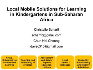 Local Mobile Solutions for Learning
     in Kindergartens in Sub-Saharan
                  Africa

                              Christelle Scharff
                            scharffc@gmail.com
                             Chun Hei Cheung
                          davec316@gmail.com


    Active /                      Assessment
Collaborative /   Teaching and    and data to         Local      Scalability
 Independent      monitoring of     improve         content /   Sustainability
   Learning         progress       education       languages    Affordability
                                    policies                     Adaptation
 