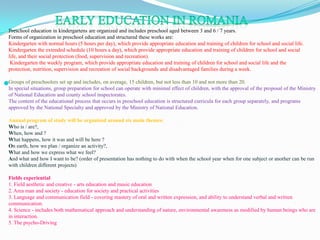 EARLY EDUCATION IN ROMANIA Preschool education in kindergartens are organized and includes preschool aged between 3 and 6 / 7 years. Forms of organization in preschool education and structured these works are: Kindergarten with normal hours (5 hours per day), which provide appropriate education and training of children for school and social life. Kindergarten the extended schedule (10 hours a day), which provide appropriate education and training of children for school and social life, and their social protection (food, supervision and recreation).  Kindergarten the weekly program, which provide appropriate education and training of children for school and social life and the protection, nutrition, supervision and recreation of social backgrounds and disadvantaged families during a week.  Groups of preschoolers set up and includes, on average, 15 children, but not less than 10 and not more than 20. In special situations, group preparation for school can operate with minimal effect of children, with the approval of the proposal of the Ministry of National Education and county school inspectorates. The content of the educational process that occurs in preschool education is structured curricula for each group separately, and programs approved by the National Specialty and approved by the Ministry of National Education. Annual program of study will be organized around six main themes:  Who is / are?,  When, how and ? What happens, how it was and will be here ?On earth, how we plan / organize an activity?,  What and how we express what we feel?  And what and how I want to be? (order of presentation has nothing to do with when the school year when for one subject or another can be run with children different projects)  Fields experiential 1. Field aesthetic and creative - arts education and music education 2. Area man and society - education for society and practical activities 3. Language and communication field - covering mastery of oral and written expression, and ability to understand verbal and written communication. 4. Science - includes both mathematical approach and understanding of nature, environmental awareness as modified by human beings who are in interaction. 5. The psycho-Driving  