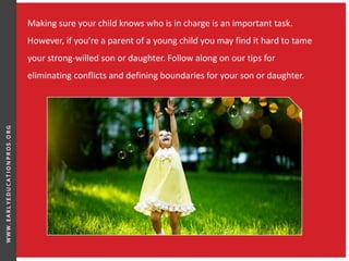 Making sure your child knows who is in charge is an important task.
However, if you’re a parent of a young child you may find it hard to tame
your strong-willed son or daughter. Follow along on our tips for
eliminating conflicts and defining boundaries for your son or daughter.
 