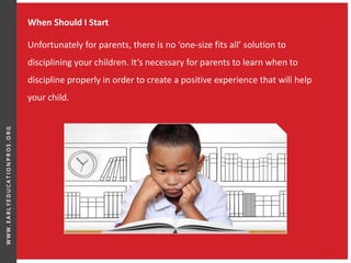 When Should I Start
Unfortunately for parents, there is no ‘one-size fits all’ solution to
disciplining your children. It’s necessary for parents to learn when to
discipline properly in order to create a positive experience that will help
your child.
 