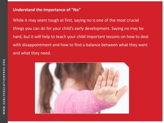 Understand the Importance of “No”
While it may seem tough at first, saying no is one of the most crucial
things you can do for your child’s early development. Saying no may be
hard, but it will help to teach your child important lessons on how to deal
with disappointment and how to find a balance between what they want
and what they need.
 