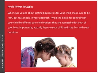 Avoid Power Struggles
Whenever you go about setting boundaries for your child, make sure to be
firm, but reasonable in your approach. Avoid the battle for control with
your child by offering your child options that are acceptable for both of
you. Most importantly, actually listen to your child and stay firm with your
decisions.
 