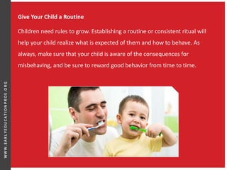Give Your Child a Routine
Children need rules to grow. Establishing a routine or consistent ritual will
help your child realize what is expected of them and how to behave. As
always, make sure that your child is aware of the consequences for
misbehaving, and be sure to reward good behavior from time to time.
 
