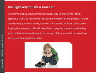 The Right Way to Take a Time Out
Using time-out as a punishment is a quick way to isolate your child,
especially if you’ve lost control of your own temper in the process. Rather
than leaving your child alone, stay with him or her until she calms down.
Staying close to your child will help them recognize the reason why they
were pulled away to a timeout, and many children are able to calm down
after just a short period of time.
 