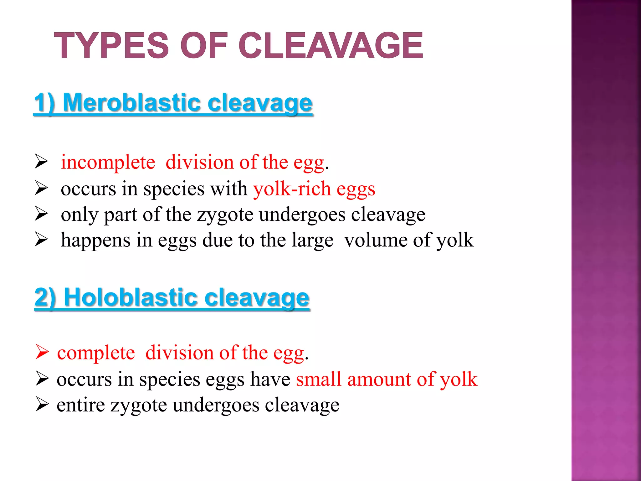 1) Meroblastic cleavage
 incomplete division of the egg.
 occurs in species with yolk-rich eggs
 only part of the zygote undergoes cleavage
 happens in eggs due to the large volume of yolk
2) Holoblastic cleavage
 complete division of the egg.
 occurs in species eggs have small amount of yolk
 entire zygote undergoes cleavage
 