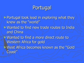 Portugal Portugal took lead in exploring what they knew as the “world” Wanted to find new trade routes to India and China Wanted to find a more direct route to Western Africa for gold West Africa becomes known as the “Gold Coast” 