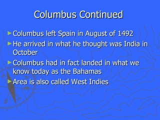Columbus Continued  Columbus left Spain in August of 1492 He arrived in what he thought was India in October Columbus had in fact landed in what we know today as the Bahamas Area is also called West Indies 