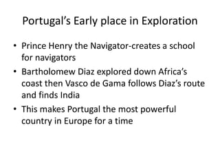 Portugal’s Early place in Exploration 
• Prince Henry the Navigator-creates a school 
for navigators 
• Bartholomew Diaz explored down Africa’s 
coast then Vasco de Gama follows Diaz’s route 
and finds India 
• This makes Portugal the most powerful 
country in Europe for a time 
 