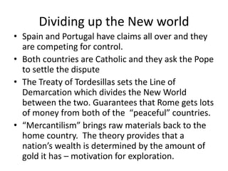 Dividing up the New world 
• Spain and Portugal have claims all over and they 
are competing for control. 
• Both countries are Catholic and they ask the Pope 
to settle the dispute 
• The Treaty of Tordesillas sets the Line of 
Demarcation which divides the New World 
between the two. Guarantees that Rome gets lots 
of money from both of the “peaceful” countries. 
• “Mercantilism” brings raw materials back to the 
home country. The theory provides that a 
nation’s wealth is determined by the amount of 
gold it has – motivation for exploration. 
 