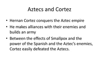 Aztecs and Cortez 
• Hernan Cortez conquers the Aztec empire 
• He makes alliances with their enemies and 
builds an army 
• Between the effects of Smallpox and the 
power of the Spanish and the Aztec’s enemies, 
Cortez easily defeated the Aztecs. 
 