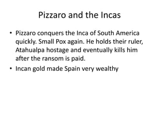 Pizzaro and the Incas 
• Pizzaro conquers the Inca of South America 
quickly. Small Pox again. He holds their ruler, 
Atahualpa hostage and eventually kills him 
after the ransom is paid. 
• Incan gold made Spain very wealthy 
 