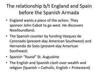 The relationship b/t England and Spain 
before the Spanish Armada 
• England wants a piece of the action. They 
sponsor John Cabot to go west. He discovers 
Newfoundland. 
• The Spanish counter by funding Vasquez de 
Coronado (present-day American Southwest) and 
Hernando de Soto (present-day American 
Southeast) 
• Spanish “found” St. Augustine 
• The English and Spanish clash over wealth and 
religion (Spanish = Catholic, English = Protestant) 
 