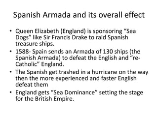 Spanish Armada and its overall effect 
• Queen Elizabeth (England) is sponsoring “Sea 
Dogs” like Sir Francis Drake to raid Spanish 
treasure ships. 
• 1588- Spain sends an Armada of 130 ships (the 
Spanish Armada) to defeat the English and “re- 
Catholic” England. 
• The Spanish get trashed in a hurricane on the way 
then the more experienced and faster English 
defeat them 
• England gets “Sea Dominance” setting the stage 
for the British Empire. 
 