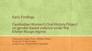 Early Findings
Cambodian Women’s Oral History Project
on gender-based violence under the
Khmer Rouge regime
Theresa de Langis, Ph.D., Affiliate Fellow
Center for Khmer Studies
30 April 2014, Phnom Penh, Cambodia
 