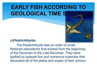 c)Petalichthyida:
The Petalichthyida was an order of small,
flattened placoderms that existed from the beginning
of the Devonian to the Late Devonian. They were
typified by splayed fins and numerous tubercles that
decorated all of the plates and scales of their armour.
EARLY FISH ACCORDING TO
GEOLOGICAL TIME SCALE…
 