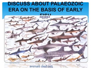 4.Devonian (325 m.y. ago, 45 m.y. duration, Lung
fishes, Sharks abundant)
5.Mississippian/Carboniferous (280 m.y. ago, 25
m.y.
duration, spread of ancient shark)
6.Pennsylvanian/Carboniferous (255 m.y. ago, 25
m.y.
duration, first reptiles )
7.Permian(230m.y. ago,25 m.y. duration,many
ancient
animals died out)
DISCUSS ABOUT PALAEOZOIC
ERA ON THE BASIS OF EARLY
FISH
 