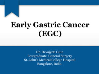 Early Gastric Cancer 
(EGC) 
Dr. Devajyoti Guin 
Postgraduate, General Surgery 
St. John’s Medical College Hospital 
Bangalore, India. 
 