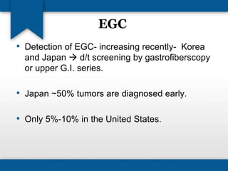 EGC 
• Detection of EGC- increasing recently- Korea 
and Japan  d/t screening by gastrofiberscopy 
or upper G.I. series. 
• Japan ~50% tumors are diagnosed early. 
• Only 5%-10% in the United States. 
 