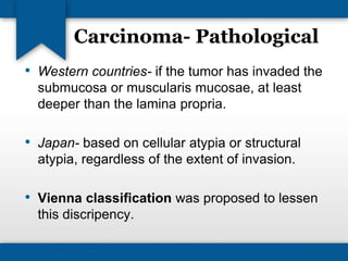 Carcinoma- Pathological 
• Western countries- if the tumor has invaded the 
submucosa or muscularis mucosae, at least 
deeper than the lamina propria. 
• Japan- based on cellular atypia or structural 
atypia, regardless of the extent of invasion. 
• Vienna classification was proposed to lessen 
this discripency. 
 