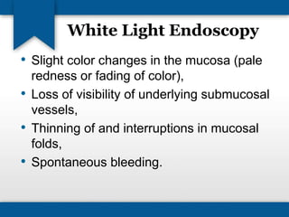 White Light Endoscopy 
• Slight color changes in the mucosa (pale 
redness or fading of color), 
• Loss of visibility of underlying submucosal 
vessels, 
• Thinning of and interruptions in mucosal 
folds, 
• Spontaneous bleeding. 
 