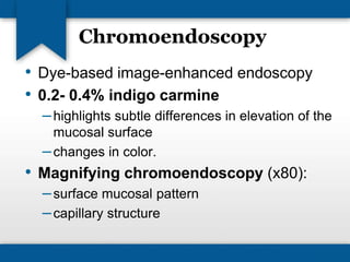 Chromoendoscopy 
• Dye-based image-enhanced endoscopy 
• 0.2- 0.4% indigo carmine 
– highlights subtle differences in elevation of the 
mucosal surface 
– changes in color. 
• Magnifying chromoendoscopy (x80): 
– surface mucosal pattern 
– capillary structure 
 