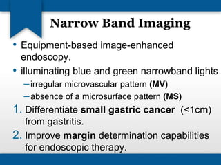 Narrow Band Imaging 
• Equipment-based image-enhanced 
endoscopy. 
• illuminating blue and green narrowband lights 
– irregular microvascular pattern (MV) 
– absence of a microsurface pattern (MS) 
1. Differentiate small gastric cancer (<1cm) 
from gastritis. 
2. Improve margin determination capabilities 
for endoscopic therapy. 
 
