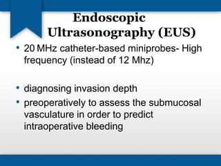 Endoscopic 
Ultrasonography (EUS) 
• 20 MHz catheter-based miniprobes- High 
frequency (instead of 12 Mhz) 
• diagnosing invasion depth 
• preoperatively to assess the submucosal 
vasculature in order to predict 
intraoperative bleeding 
 