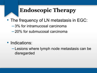 Endoscopic Therapy 
• The frequency of LN metastasis in EGC: 
– 3% for intramucosal carcinoma 
–20% for submucosal carcinoma 
• Indications: 
–Lesions where lymph node metastasis can be 
disregarded 
 