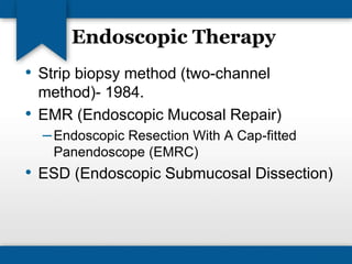 Endoscopic Therapy 
• Strip biopsy method (two-channel 
method)- 1984. 
• EMR (Endoscopic Mucosal Repair) 
–Endoscopic Resection With A Cap-fitted 
Panendoscope (EMRC) 
• ESD (Endoscopic Submucosal Dissection) 
 